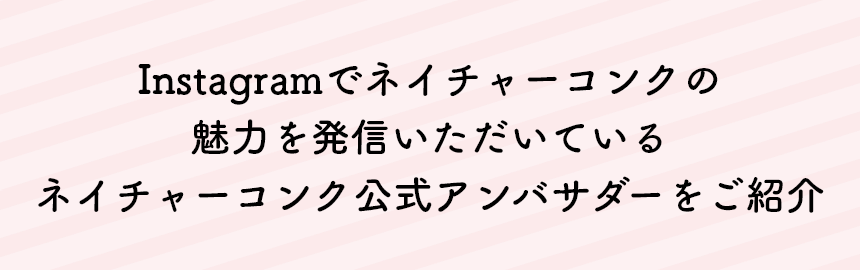 Instagramでネイチャーコンクの魅力を発信いただいているネイチャーコンク公式アンバサダーをご紹介