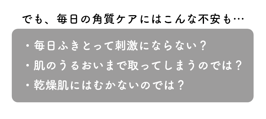 でも、毎日の角質ケアにはこんな不安も…・毎日ふきとって刺激にならない？・肌のうるおいまで取ってしまうのでは？・乾燥肌にはむかないのでは？