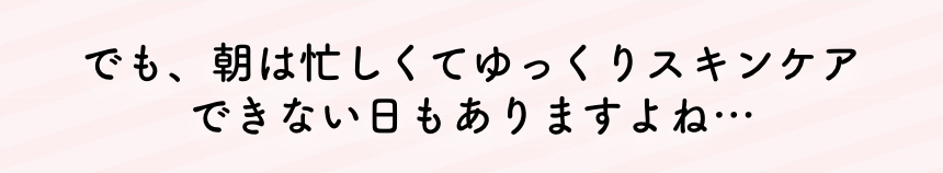 でも、朝は忙しくてゆっくりスキンケアできない日もありますよね・・・