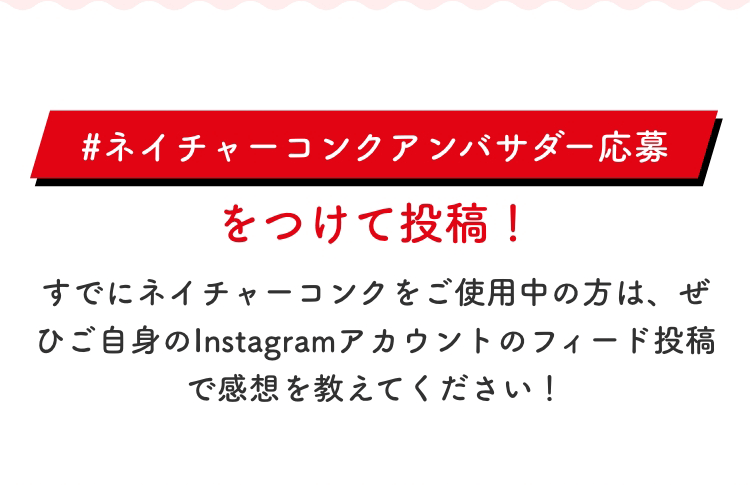 「#ネイチャーコンクアンバサダー応募」をつけて投稿！すでにネイチャーコンクをご使用中の方は、ぜひご自身のInstagramアカウントのフィード投稿で感想を教えてください！