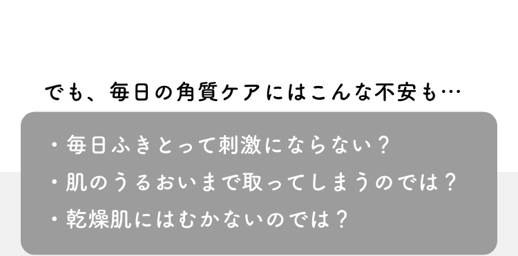 でも、毎日の角質ケアにはこんな不安も…・毎日ふきとって刺激にならない？・肌のうるおいまで取ってしまうのでは？・乾燥肌にはむかないのでは？