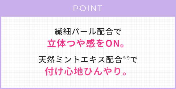 POINT 繊細パール配合で、立体感つや感をON。天然ミントエキス配合※9で付け心地ひんやり。