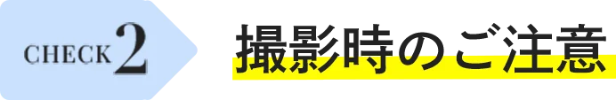CHECK 2 撮影時のご注意