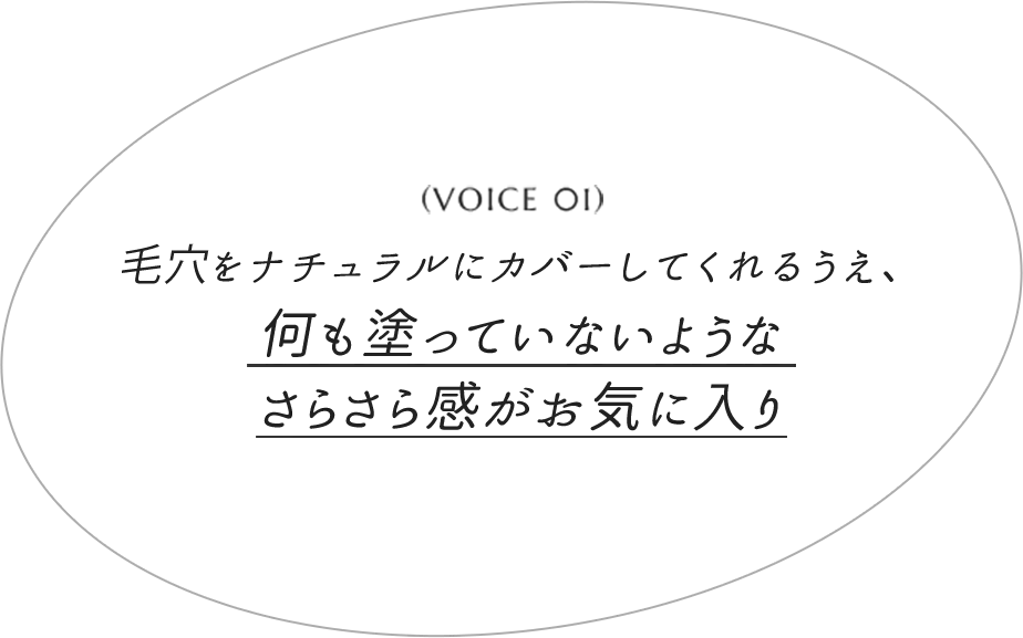 VOICE 01 ⽑⽳をナチュラルにカバーしてくれるうえ、何も塗っていないようなさらさら感がお気に⼊り