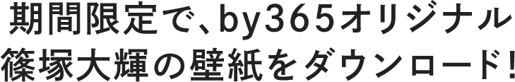 期間限定で、by365オリジナル篠塚大輝の壁紙をダウンロード！