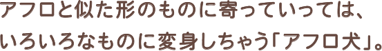 アフロと似た形状のものに寄っていっては、いろいろなものに変身しちゃう「アフロ犬」。