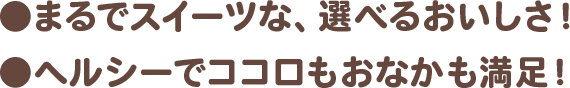 ●まるでスイーツな、選べるおいしさ! ●ヘルシーでココロもおなかも満足!