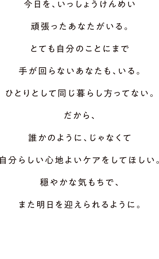 今日を、いっしょうけんめい頑張ったあなたがいる。とても自分のことにまで手が回らないあなたも、いる。ひとりとして同じ暮らし方ってない。だから、誰かのように、じゃなくて自分らしい心地よいケアをしてほしい。穏やかな気もちで、また明日を迎えられるように。