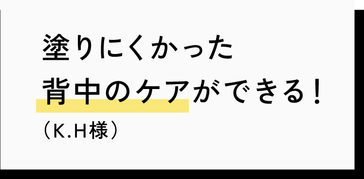 塗りにくかった背中のケアができる！（K.H様）