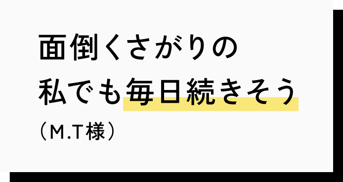 面倒くさがりの私でも毎日続きそう（M.T様）