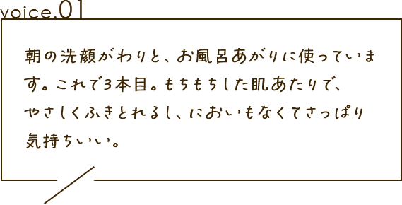 朝の洗顔がわりと、お風呂上りに使っています。これで3本目。もちもちした肌あたりで、やさしくふきとれるし、においもなくてさっぱり気持ちいい。