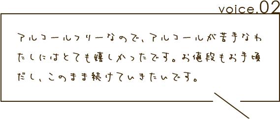 アルコールフリーなので、アルコールが苦手なわたしにはとても嬉しかったです。お値段もお手頃だし、このまま続けていきたいです。